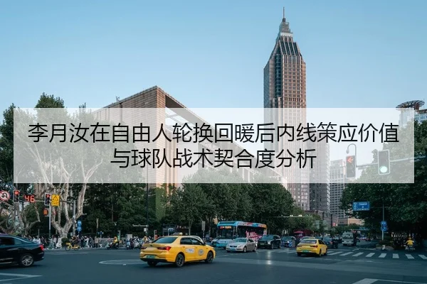 李月汝在自由人轮换回暖后内线策应价值与球队战术契合度分析